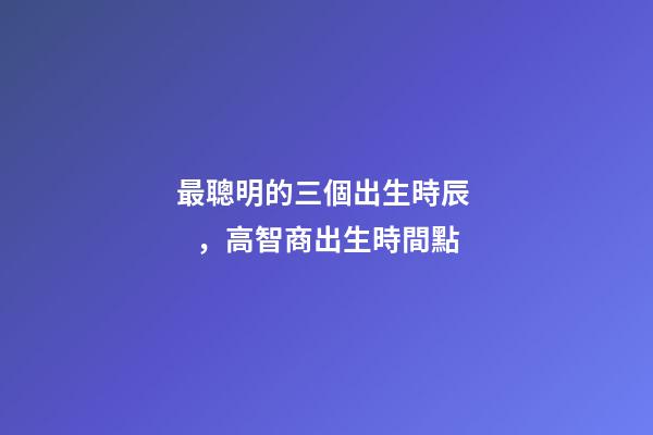 最聰明的三個出生時辰，高智商出生時間點